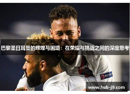 巴黎圣日耳曼的辉煌与困境:在荣耀与挑战之间的深度思考 巴黎圣日耳曼的辉煌与困境:在荣耀与挑战之间的深度思考