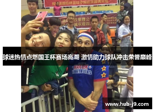 球迷热情点燃国王杯赛场高潮 激情助力球队冲击荣誉巅峰 球迷热情点燃国王杯赛场高潮 激情助力球队冲击荣誉巅峰